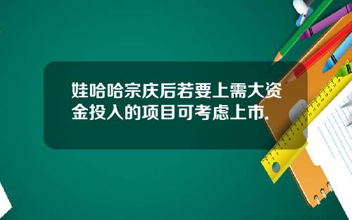 娃哈哈宗庆后若要上需大资金投入的项目可考虑上市.