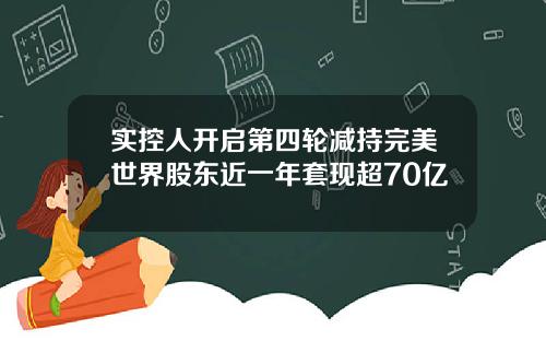 实控人开启第四轮减持完美世界股东近一年套现超70亿