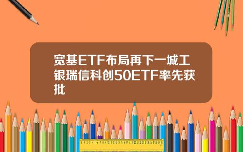 宽基ETF布局再下一城工银瑞信科创50ETF率先获批