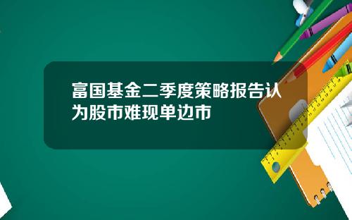 富国基金二季度策略报告认为股市难现单边市