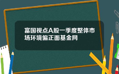 富国视点A股一季度整体市场环境偏正面基金网
