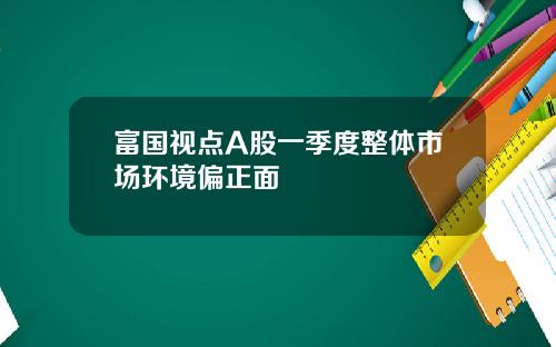 富国视点A股一季度整体市场环境偏正面