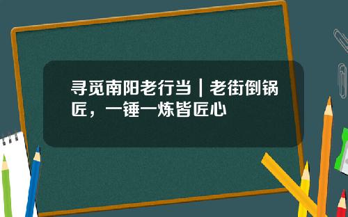 寻觅南阳老行当|老街倒锅匠,一锤一炼皆匠心