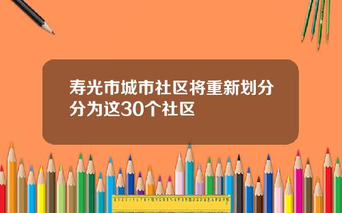 寿光市城市社区将重新划分分为这30个社区