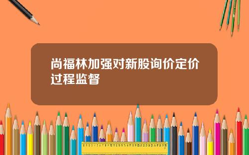尚福林加强对新股询价定价过程监督