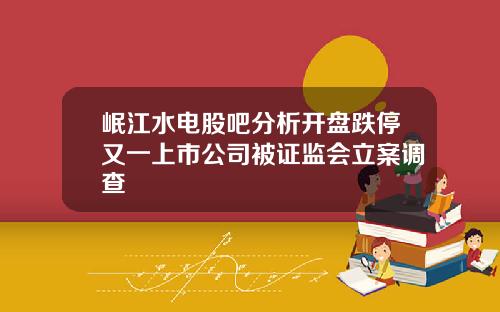 岷江水电股吧分析开盘跌停又一上市公司被证监会立案调查