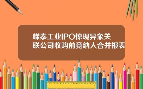 嵘泰工业IPO惊现异象关联公司收购前竟纳入合并报表