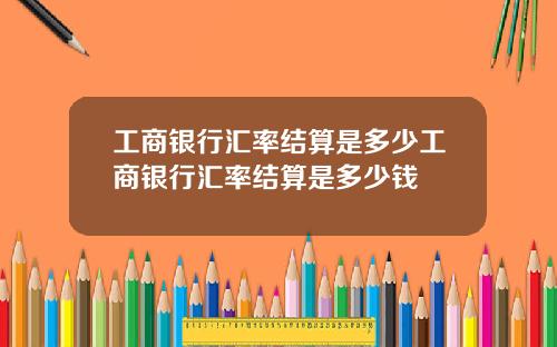 工商银行汇率结算是多少工商银行汇率结算是多少钱