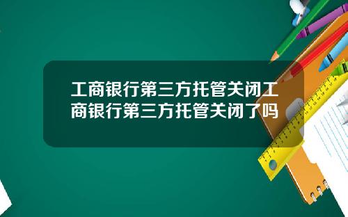工商银行第三方托管关闭工商银行第三方托管关闭了吗