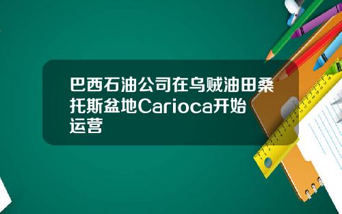 巴西石油公司在乌贼油田桑托斯盆地Carioca开始运营