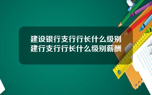建设银行支行行长什么级别建行支行行长什么级别薪酬