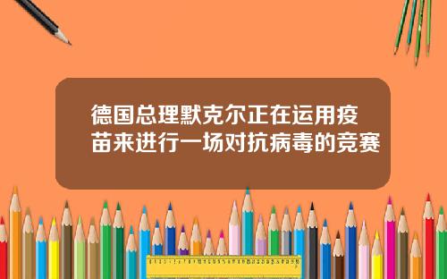 德国总理默克尔正在运用疫苗来进行一场对抗病毒的竞赛