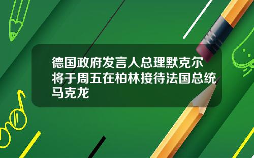 德国政府发言人总理默克尔将于周五在柏林接待法国总统马克龙