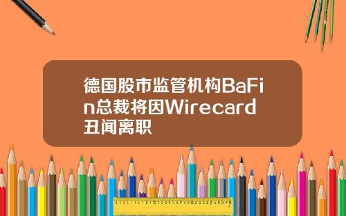 德国股市监管机构BaFin总裁将因Wirecard丑闻离职