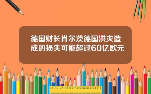 德国财长肖尔茨德国洪灾造成的损失可能超过60亿欧元
