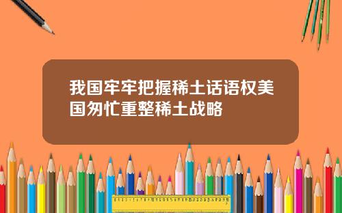 我国牢牢把握稀土话语权美国匆忙重整稀土战略