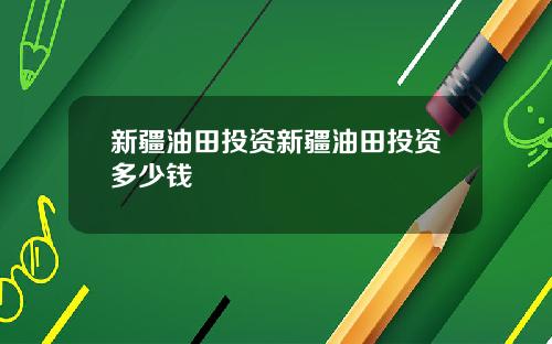 新疆油田投资新疆油田投资多少钱