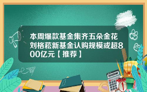 本周爆款基金集齐五朵金花刘格菘新基金认购规模或超800亿元【推荐】