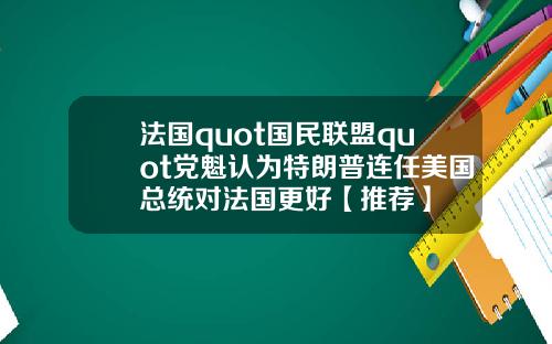 法国quot国民联盟quot党魁认为特朗普连任美国总统对法国更好【推荐】