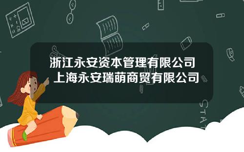 浙江永安资本管理有限公司 上海永安瑞萌商贸有限公司