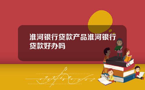 淮河银行贷款产品淮河银行贷款好办吗