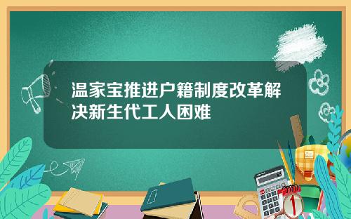 温家宝推进户籍制度改革解决新生代工人困难