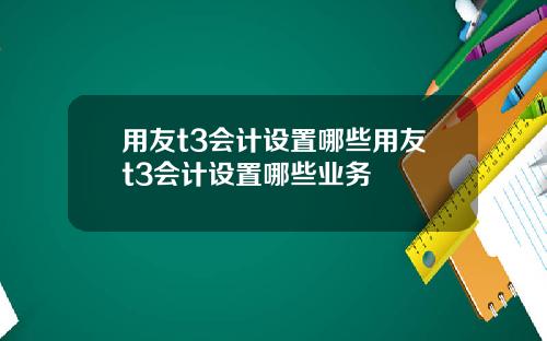 用友t3会计设置哪些用友t3会计设置哪些业务