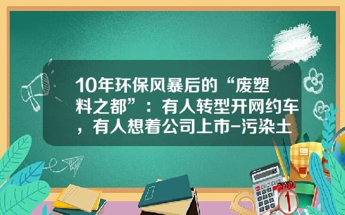 10年环保风暴后的“废塑料之都”：有人转型开网约车，有人想着公司上市-污染土地修复上市公司【新闻】.