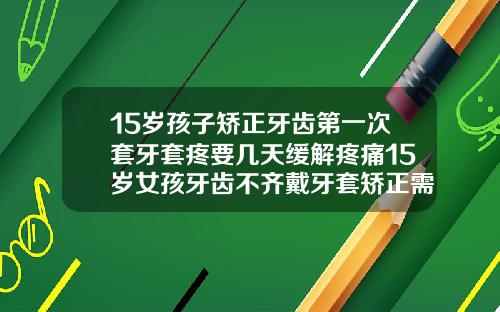 15岁孩子矫正牙齿第一次套牙套疼要几天缓解疼痛15岁女孩牙齿不齐戴牙套矫正需要多久
