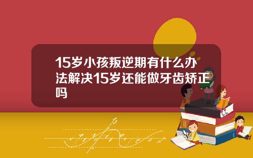 15岁小孩叛逆期有什么办法解决15岁还能做牙齿矫正吗