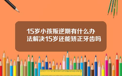 15岁小孩叛逆期有什么办法解决15岁还能矫正牙齿吗