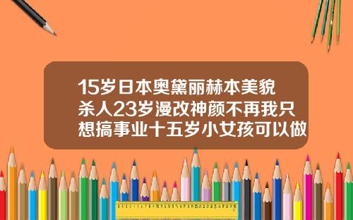 15岁日本奥黛丽赫本美貌杀人23岁漫改神颜不再我只想搞事业十五岁小女孩可以做双眼皮吗