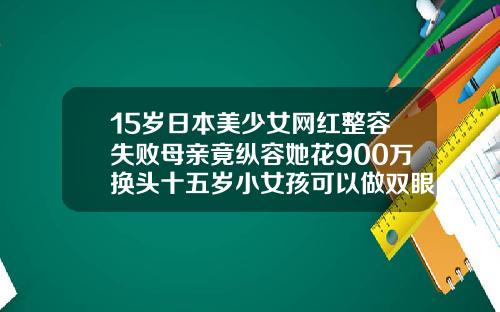 15岁日本美少女网红整容失败母亲竟纵容她花900万换头十五岁小女孩可以做双眼皮吗