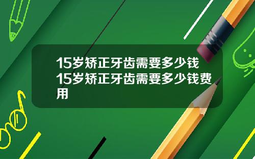 15岁矫正牙齿需要多少钱15岁矫正牙齿需要多少钱费用