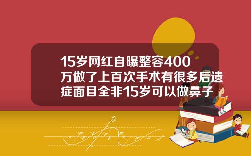 15岁网红自曝整容400万做了上百次手术有很多后遗症面目全非15岁可以做鼻子整形吗