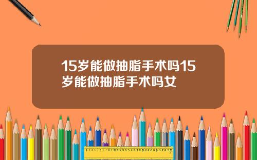 15岁能做抽脂手术吗15岁能做抽脂手术吗女