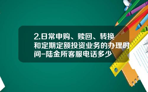 2.日常申购、赎回、转换和定期定额投资业务的办理时间-陆金所客服电话多少