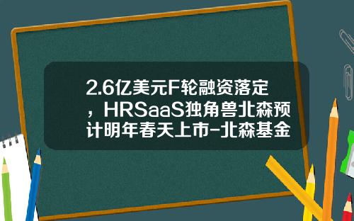 2.6亿美元F轮融资落定，HRSaaS独角兽北森预计明年春天上市-北森基金