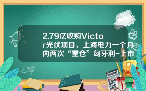 2.79亿收购Victor光伏项目，上海电力一个月内两次“重仓”匈牙利-上市公司并购光伏电站