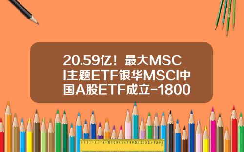 20.59亿！最大MSCI主题ETF银华MSCI中国A股ETF成立-180012是什么基金