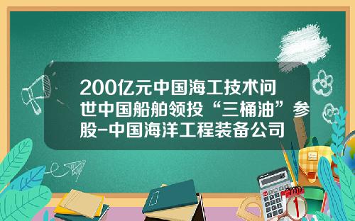 200亿元中国海工技术问世中国船舶领投“三桶油”参股-中国海洋工程装备公司