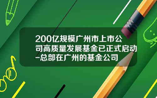 200亿规模广州市上市公司高质量发展基金已正式启动-总部在广州的基金公司