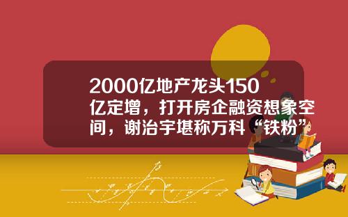 2000亿地产龙头150亿定增，打开房企融资想象空间，谢治宇堪称万科“铁粉”，此前定增多见公募捧场-迪马股份的增发价是多少