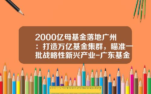 2000亿母基金落地广州：打造万亿基金集群，瞄准一批战略性新兴产业-广东基金