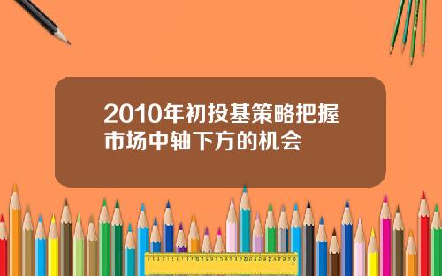 2010年初投基策略把握市场中轴下方的机会