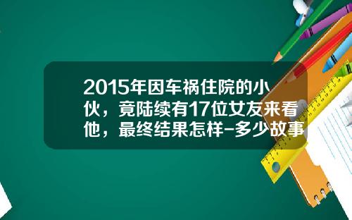 2015年因车祸住院的小伙,竟陆续有17位女友来看他,最终结果怎样-多少故事变事故【新闻】