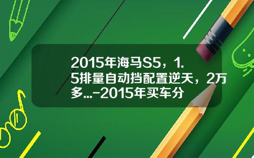 2015年海马S5,1.5排量自动挡配置逆天,2万多...-2015年买车分期付款年利息多少