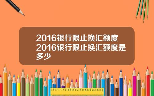 2016银行限止换汇额度2016银行限止换汇额度是多少