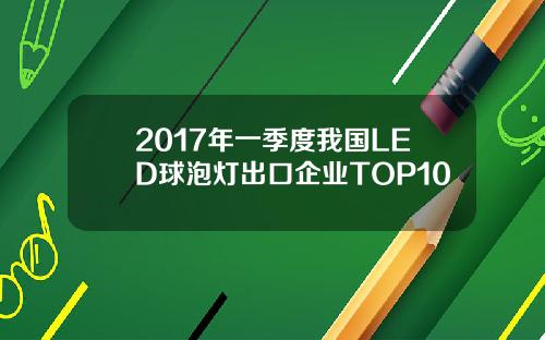 2017年一季度我国LED球泡灯出口企业TOP10