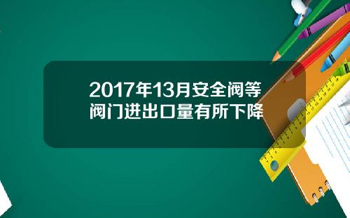 2017年13月安全阀等阀门进出口量有所下降